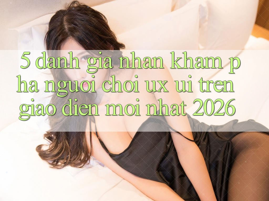5. Đánh Giá Nhận khám phá Người chơi (UX/UI) Trên Giao Diện Mới nhất 2026