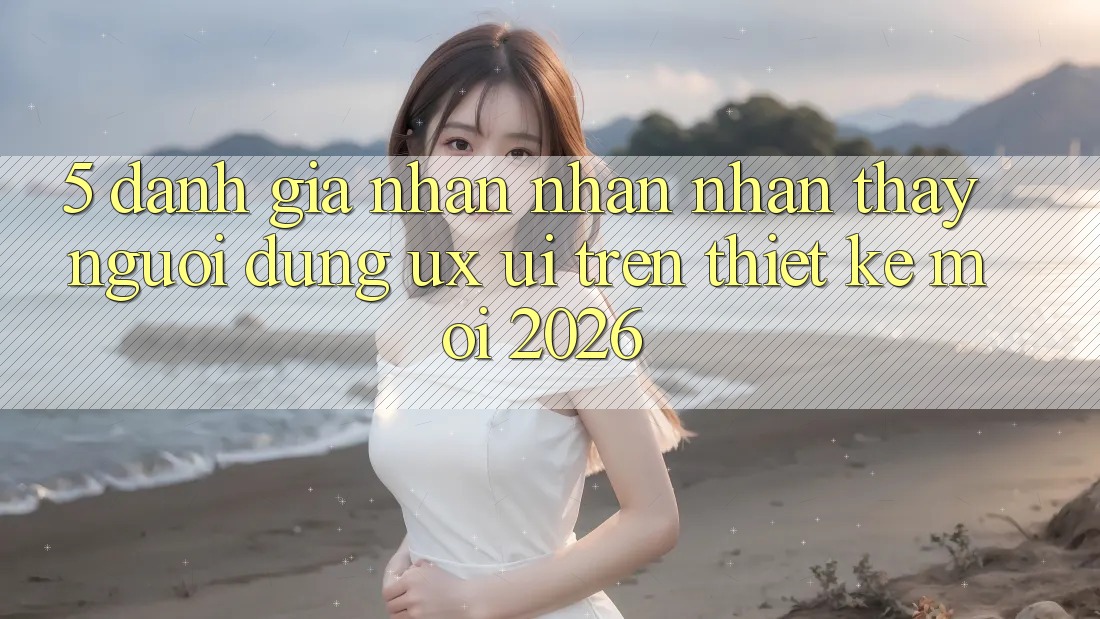 5. Đánh Giá Nhận nhận nhận thấy Người Dùng (UX/UI) Trên Thiết kế Mới 2026