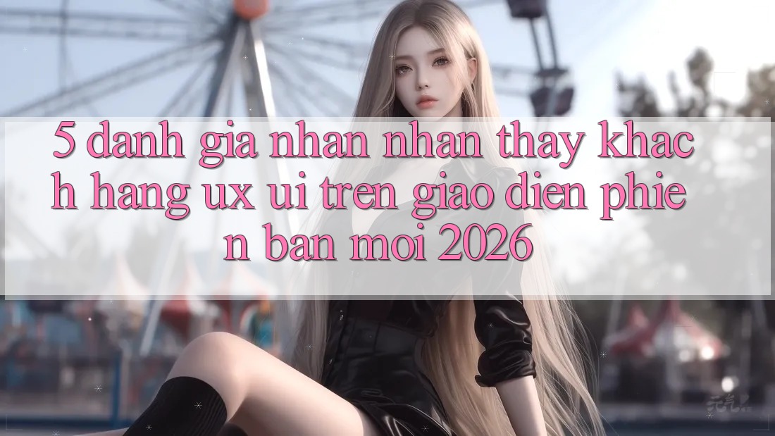 5. Đánh Giá Nhận nhận thấy Khách hàng (UX/UI) Trên Giao Diện Phiên bản mới 2026
