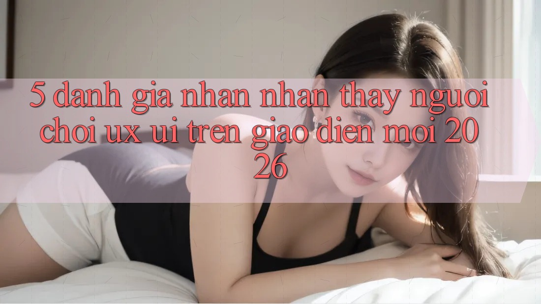 5. Đánh Giá Nhận nhận thấy Người chơi (UX/UI) Trên Giao Diện Mới 2026