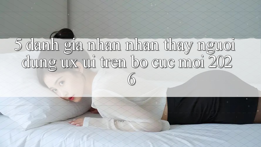 5. Đánh Giá Nhận nhận thấy Người Dùng (UX/UI) Trên Bố cục Mới 2026