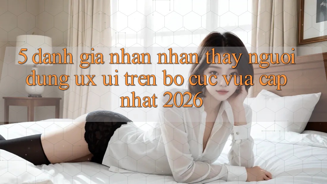 5. Đánh Giá Nhận nhận thấy Người Dùng (UX/UI) Trên Bố cục Vừa cập nhật 2026