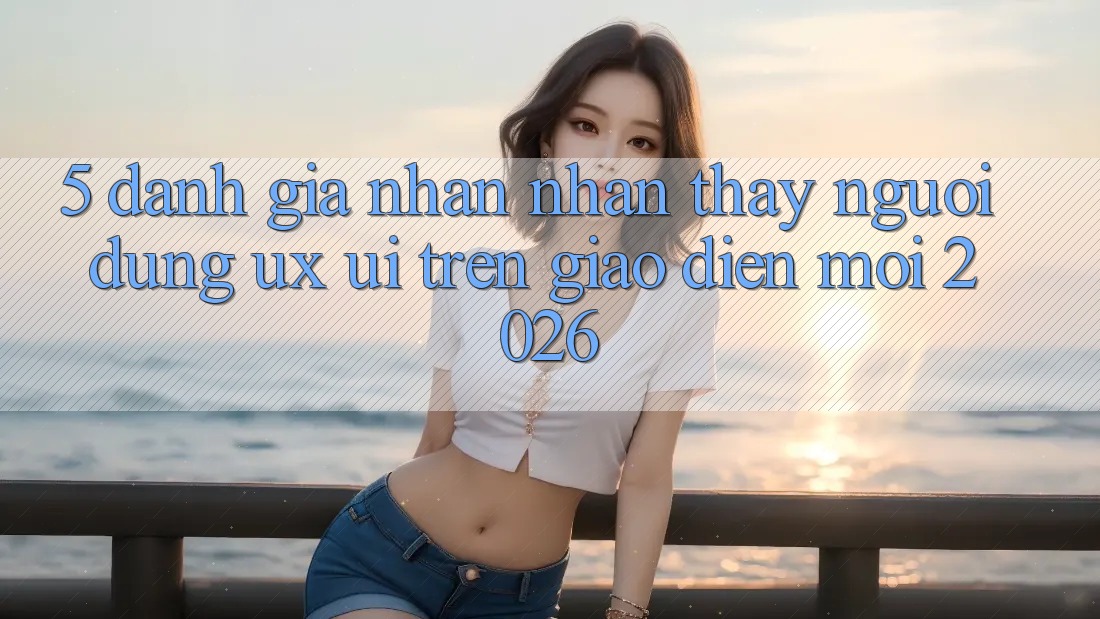 5. Đánh Giá Nhận nhận thấy Người Dùng (UX/UI) Trên Giao Diện Mới 2026