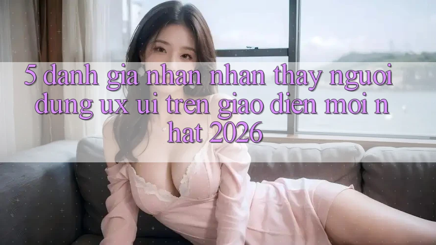 5. Đánh Giá Nhận nhận thấy Người Dùng (UX/UI) Trên Giao Diện Mới nhất 2026