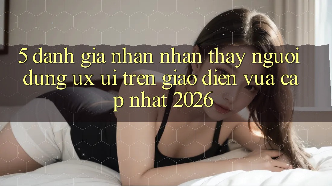 5. Đánh Giá Nhận nhận thấy Người Dùng (UX/UI) Trên Giao Diện Vừa cập nhật 2026