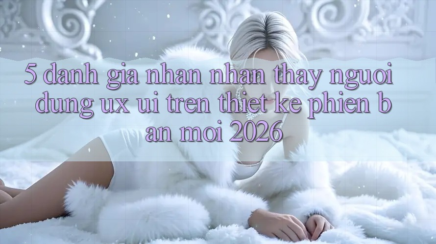 5. Đánh Giá Nhận nhận thấy Người Dùng (UX/UI) Trên Thiết kế Phiên bản mới 2026