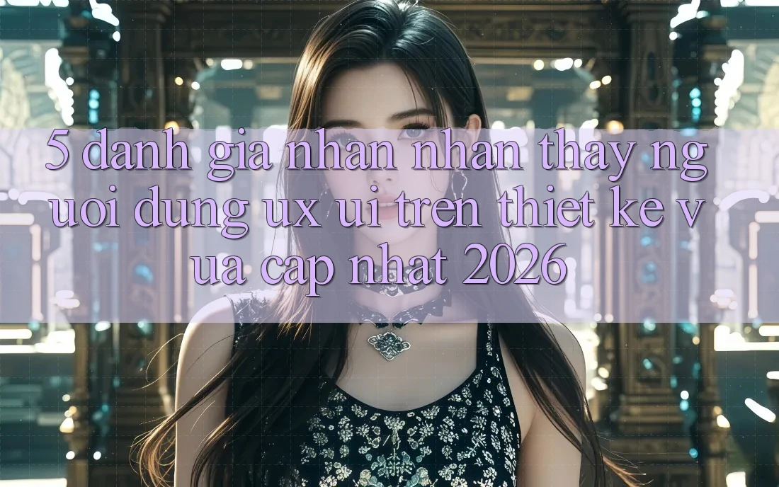 5. Đánh Giá Nhận nhận thấy Người dùng (UX/UI) Trên Thiết kế Vừa cập nhật 2026