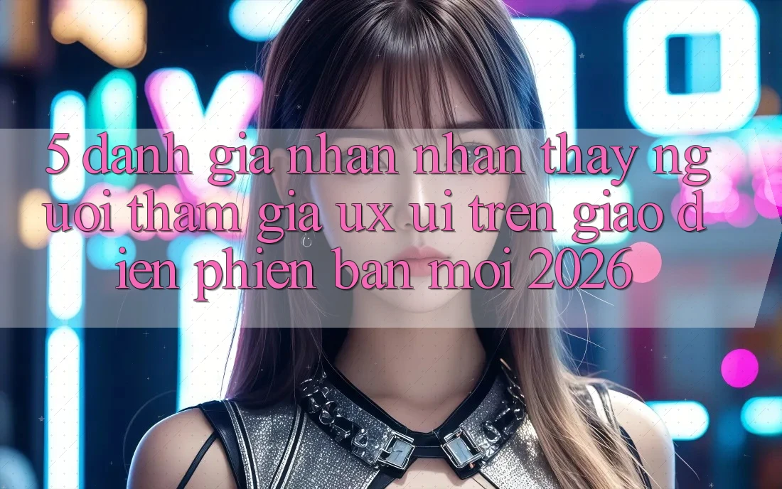 5. Đánh Giá Nhận nhận thấy Người tham gia (UX/UI) Trên Giao Diện Phiên bản mới 2026