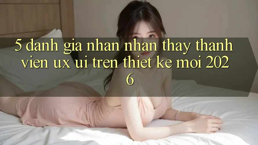 5. Đánh Giá Nhận nhận thấy Thành viên (UX/UI) Trên Thiết kế Mới 2026
