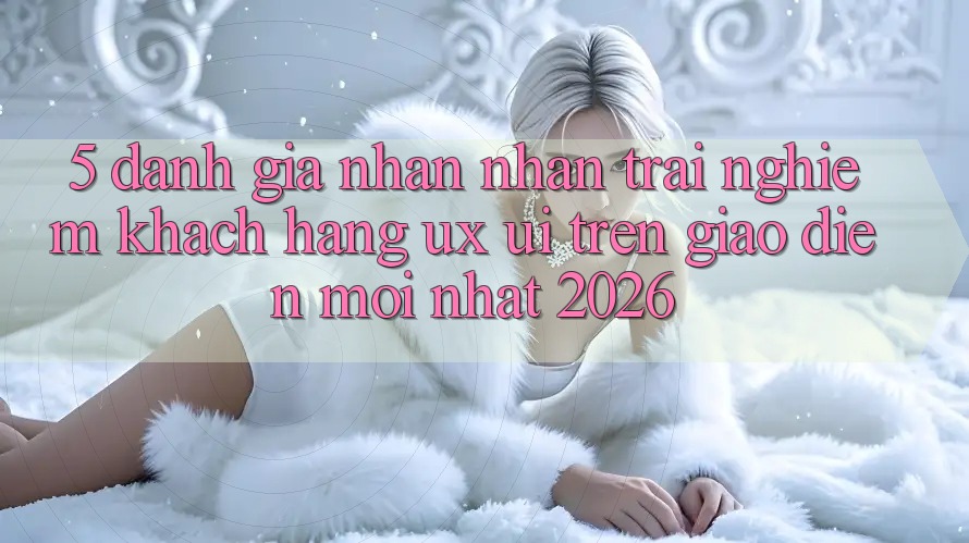 5. Đánh Giá Nhận nhận trải nghiệm Khách hàng (UX/UI) Trên Giao Diện Mới nhất 2026