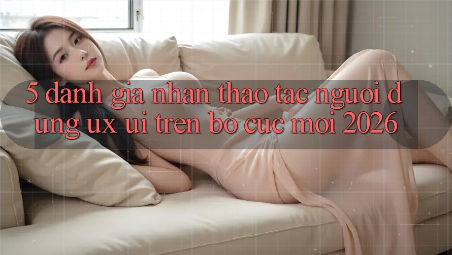 5. Đánh Giá Nhận thao tác Người Dùng (UX/UI) Trên Bố cục Mới 2026