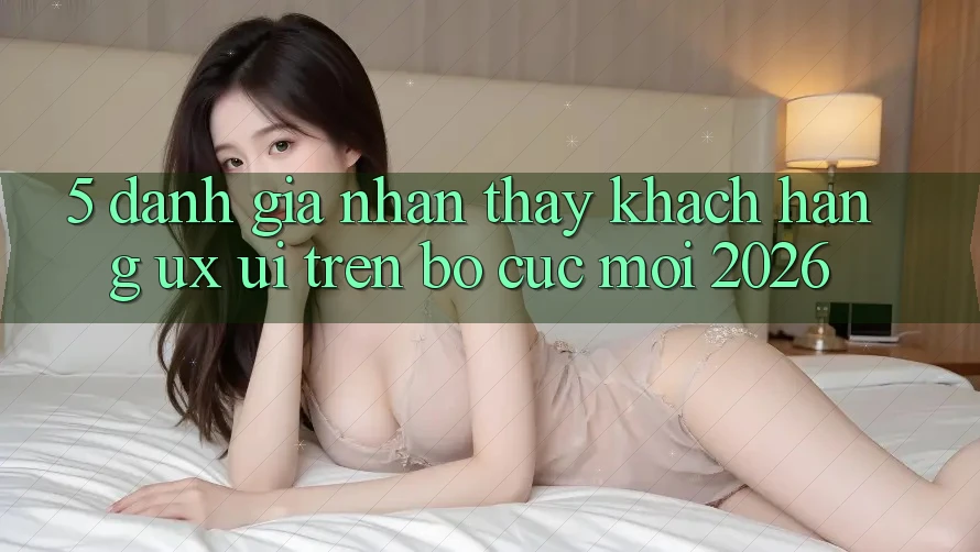 5. Đánh Giá Nhận thấy Khách hàng (UX/UI) Trên Bố cục Mới 2026
