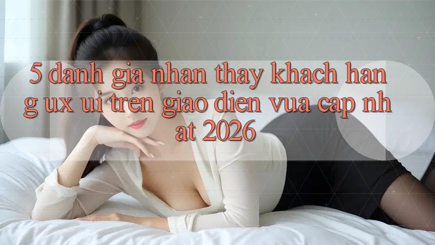 5. Đánh Giá Nhận thấy Khách hàng (UX/UI) Trên Giao Diện Vừa cập nhật 2026