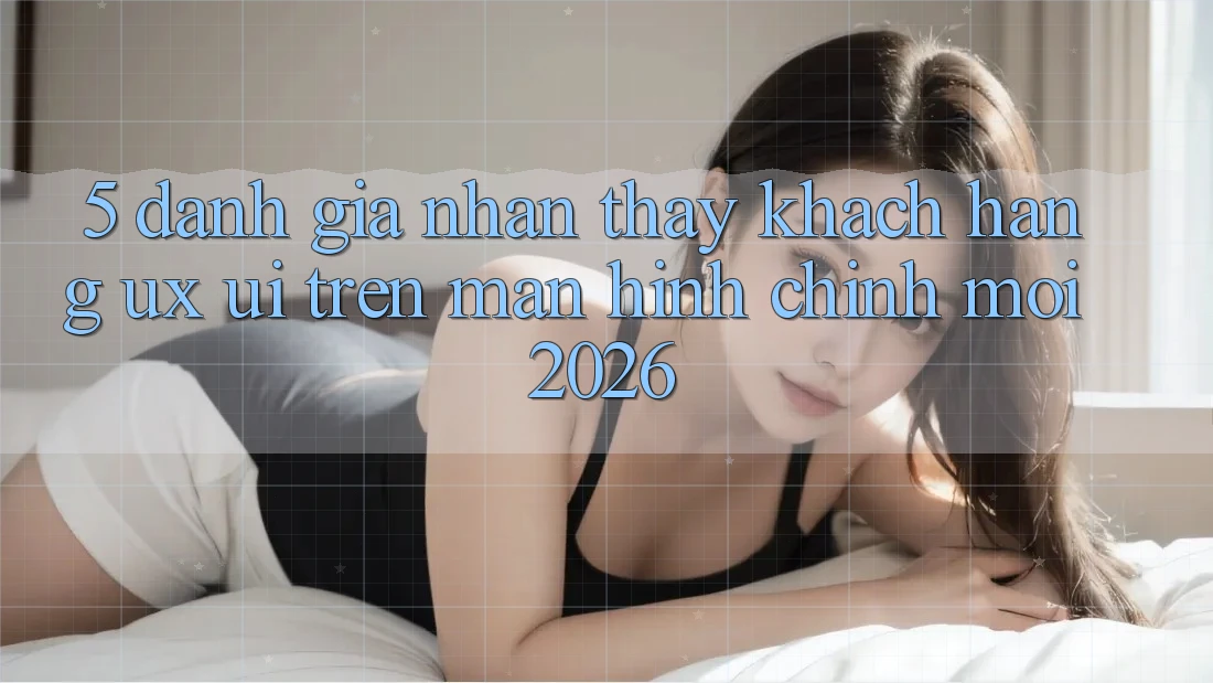 5. Đánh Giá Nhận thấy Khách hàng (UX/UI) Trên Màn hình chính Mới 2026