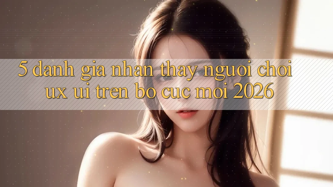 5. Đánh Giá Nhận thấy Người chơi (UX/UI) Trên Bố cục Mới 2026