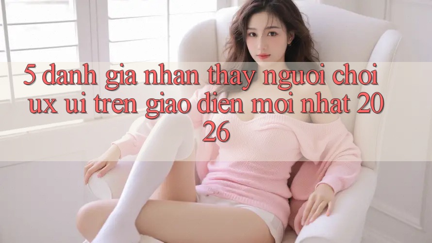 5. Đánh Giá Nhận thấy Người chơi (UX/UI) Trên Giao Diện Mới nhất 2026
