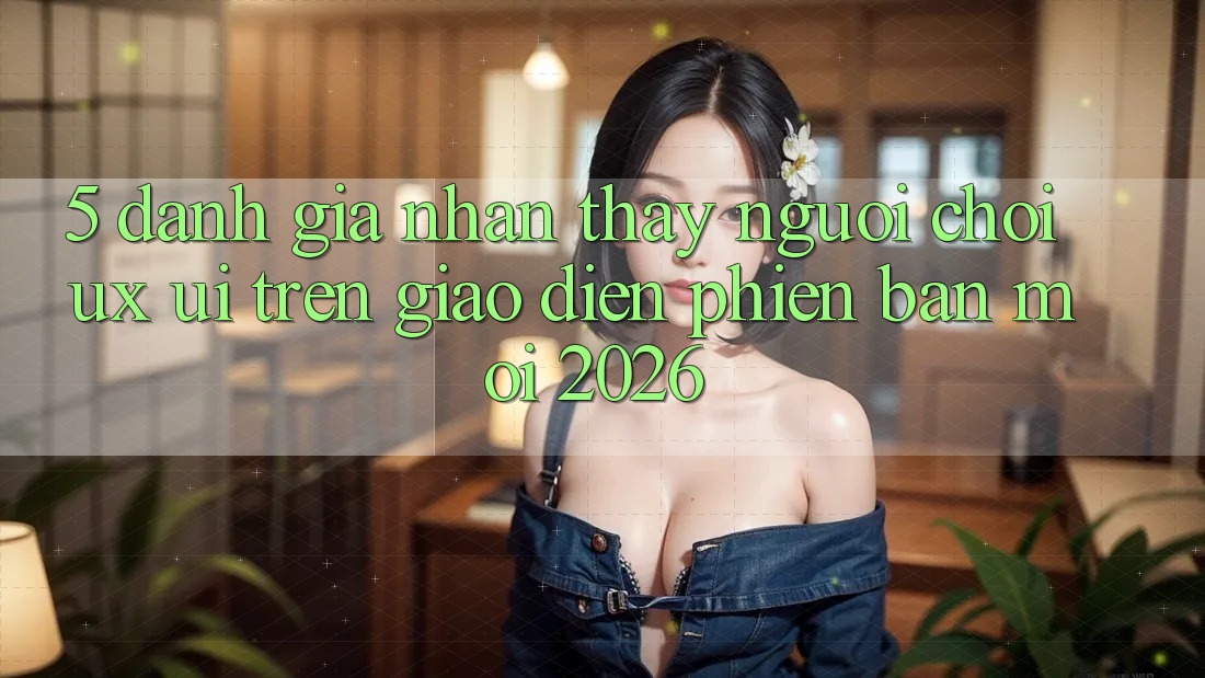 5. Đánh Giá Nhận thấy Người chơi (UX/UI) Trên Giao diện Phiên bản mới 2026