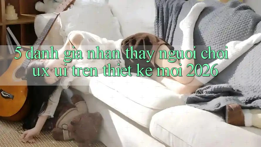 5. Đánh Giá Nhận thấy Người chơi (UX/UI) Trên Thiết kế Mới 2026