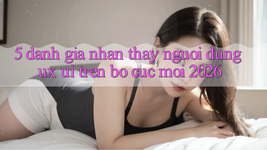 5. Đánh Giá Nhận thấy Người Dùng (UX/UI) Trên Bố cục Mới 2026