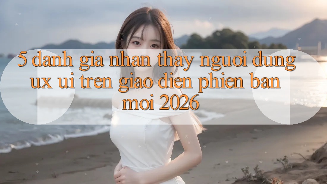 5. Đánh Giá Nhận thấy Người Dùng (UX/UI) Trên Giao Diện Phiên bản mới 2026