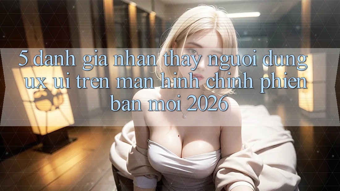 5. Đánh Giá Nhận thấy Người dùng (UX/UI) Trên Màn hình chính Phiên bản mới 2026