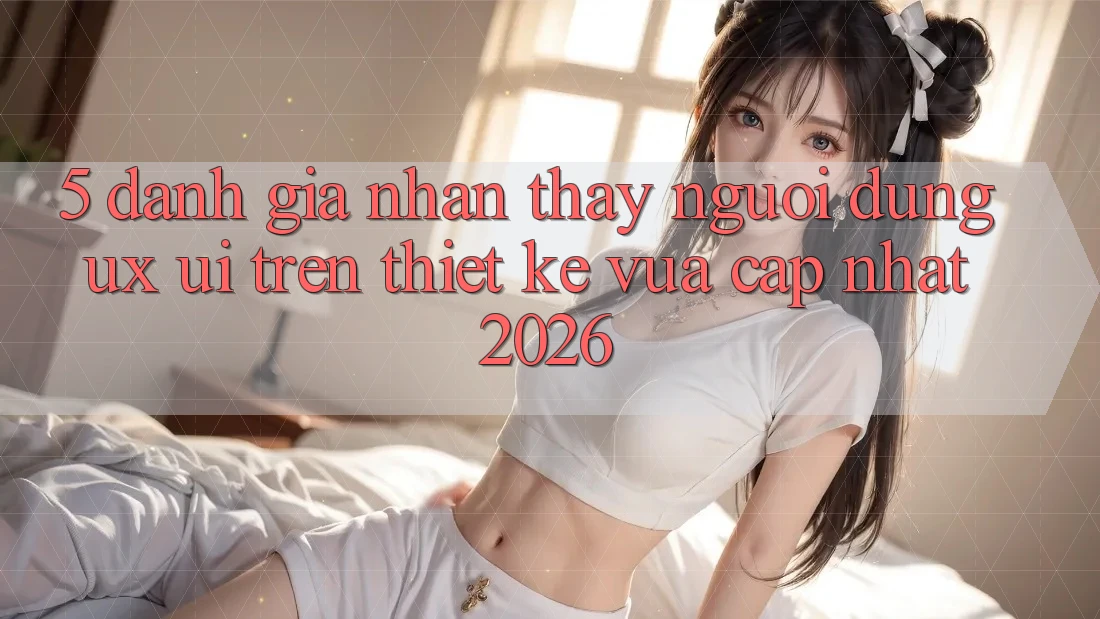5. Đánh Giá Nhận thấy Người Dùng (UX/UI) Trên Thiết kế Vừa cập nhật 2026