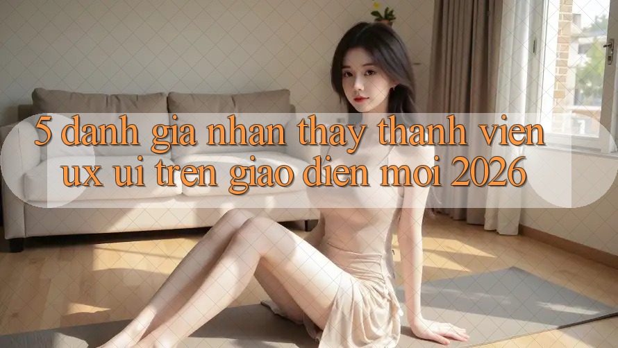 5. Đánh Giá Nhận thấy Thành viên (UX/UI) Trên Giao Diện Mới 2026