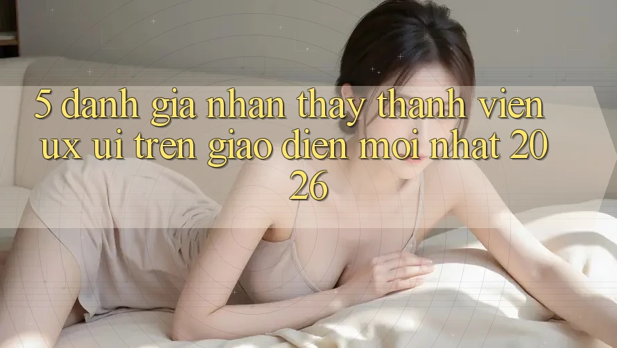 5. Đánh Giá Nhận thấy Thành viên (UX/UI) Trên Giao Diện Mới nhất 2026