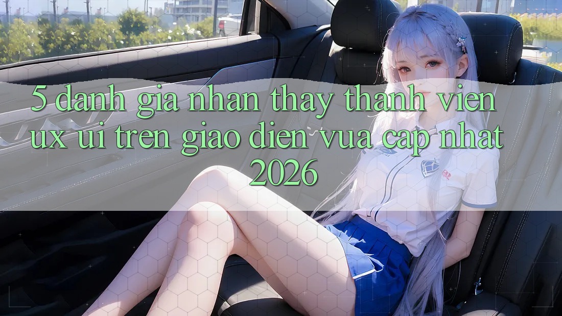 5. Đánh Giá Nhận thấy Thành viên (UX/UI) Trên Giao Diện Vừa cập nhật 2026