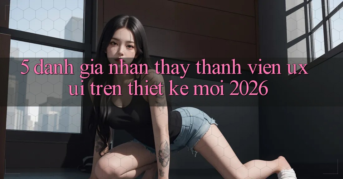 5. Đánh Giá Nhận thấy Thành viên (UX/UI) Trên Thiết kế Mới 2026