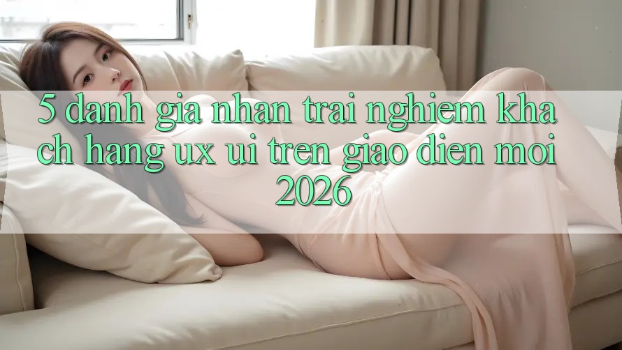 5. Đánh Giá Nhận trải nghiệm Khách hàng (UX/UI) Trên Giao Diện Mới 2026