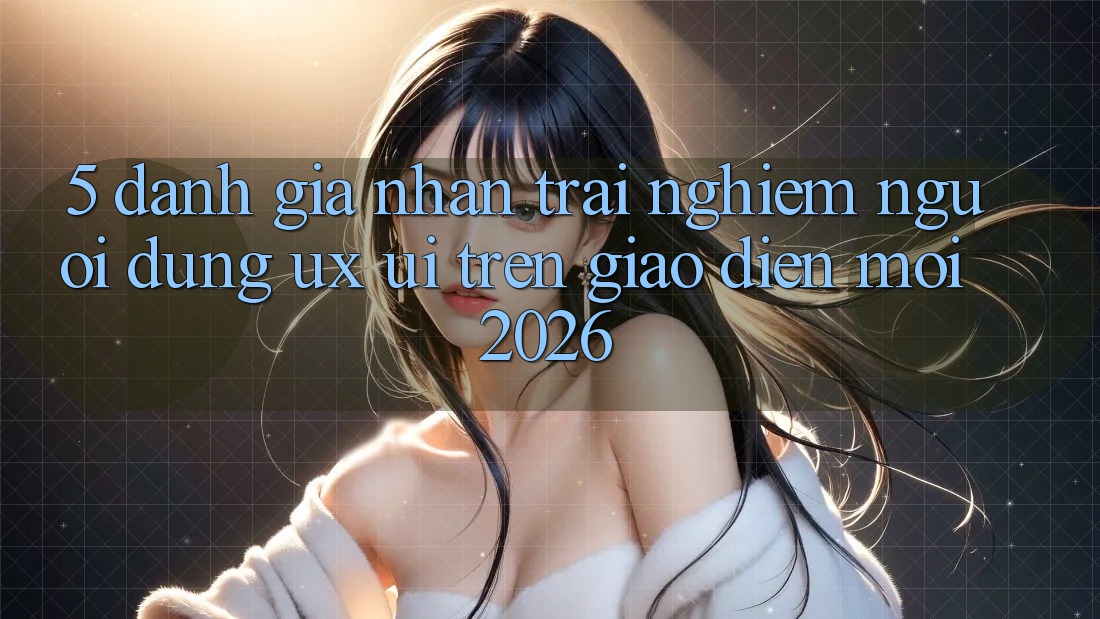 5. Đánh Giá Nhận trải nghiệm Người Dùng (UX/UI) Trên Giao Diện Mới 2026