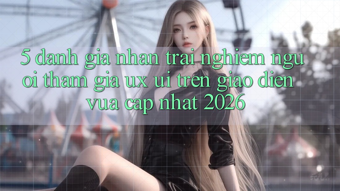 5. Đánh Giá Nhận trải nghiệm Người tham gia (UX/UI) Trên Giao Diện Vừa cập nhật 2026