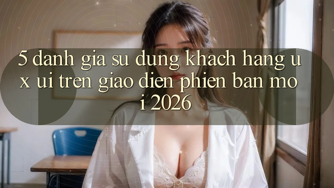 5. Đánh Giá Sử dụng Khách hàng (UX/UI) Trên Giao Diện Phiên bản mới 2026