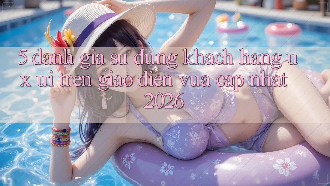 5. Đánh Giá Sử dụng Khách hàng (UX/UI) Trên Giao Diện Vừa cập nhật 2026