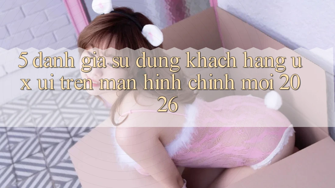 5. Đánh Giá Sử dụng Khách hàng (UX/UI) Trên Màn hình chính Mới 2026