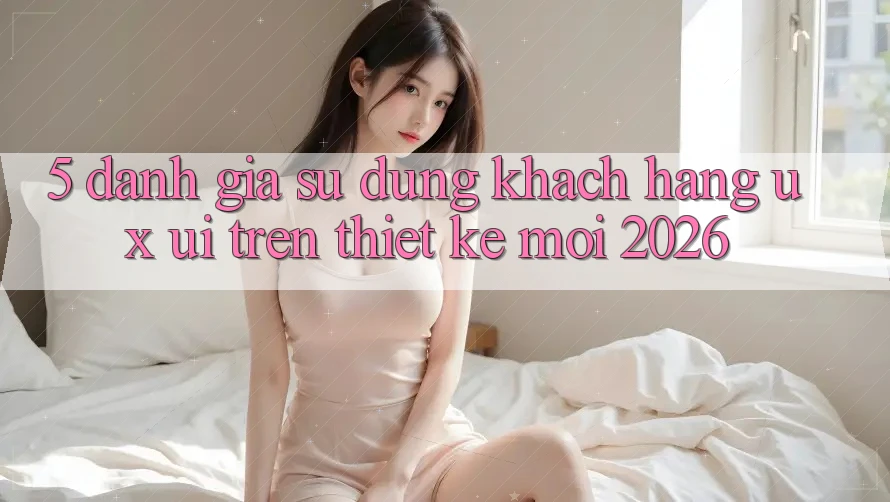 5. Đánh Giá Sử dụng Khách hàng (UX/UI) Trên Thiết kế Mới 2026