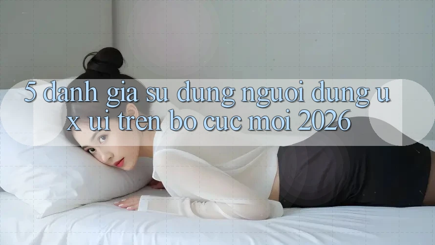 5. Đánh Giá Sử dụng Người Dùng (UX/UI) Trên Bố cục Mới 2026