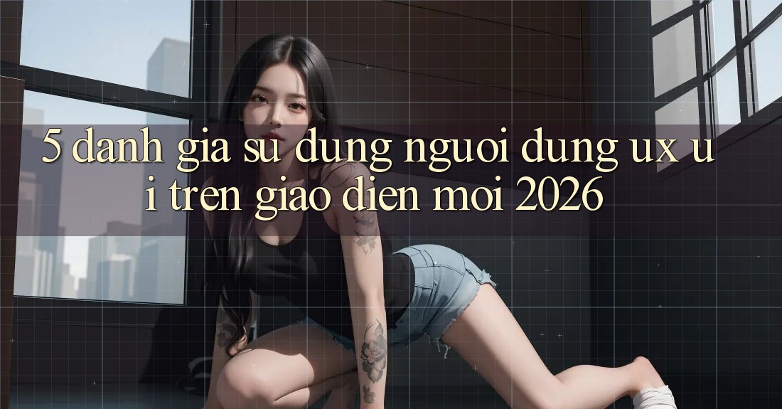 5. Đánh Giá Sử dụng Người Dùng (UX/UI) Trên Giao Diện Mới 2026
