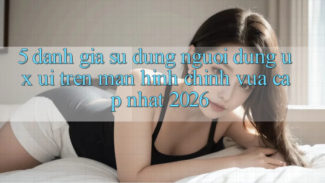 5. Đánh Giá Sử dụng Người Dùng (UX/UI) Trên Màn hình chính Vừa cập nhật 2026