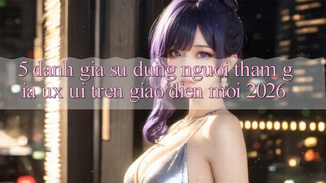 5. Đánh Giá Sử dụng Người tham gia (UX/UI) Trên Giao Diện Mới 2026
