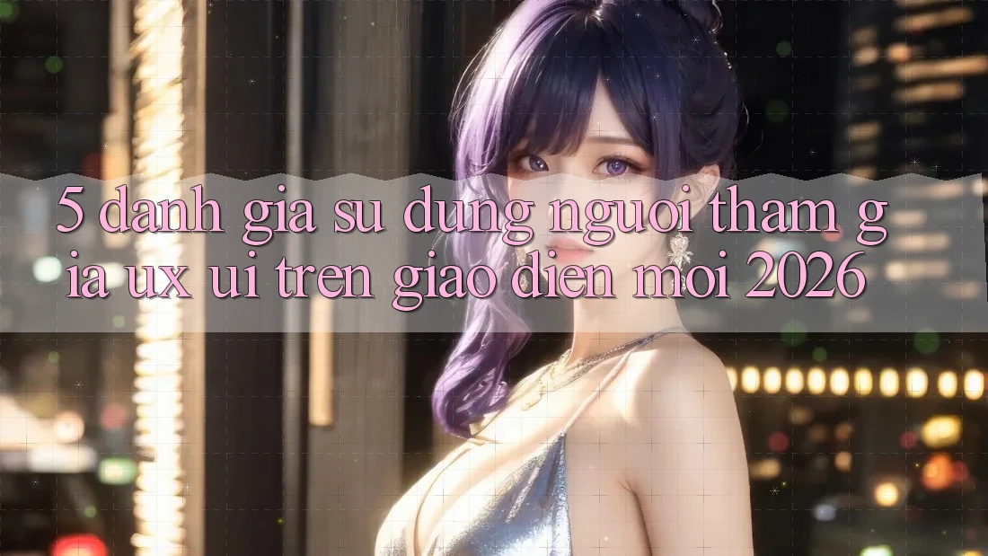 5. Đánh Giá Sử dụng Người tham gia (UX/UI) Trên Giao Diện Mới 2026