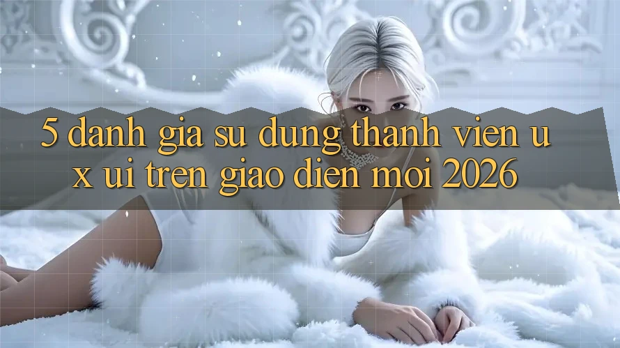 5. Đánh Giá Sử dụng Thành viên (UX/UI) Trên Giao diện Mới 2026