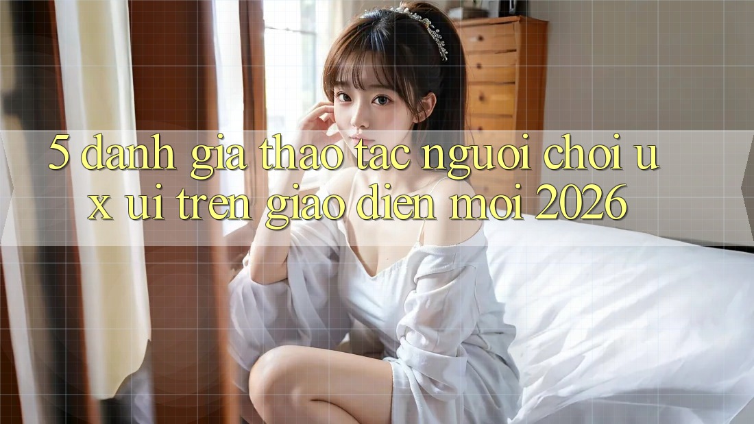 5. Đánh Giá Thao tác Người chơi (UX/UI) Trên Giao Diện Mới 2026