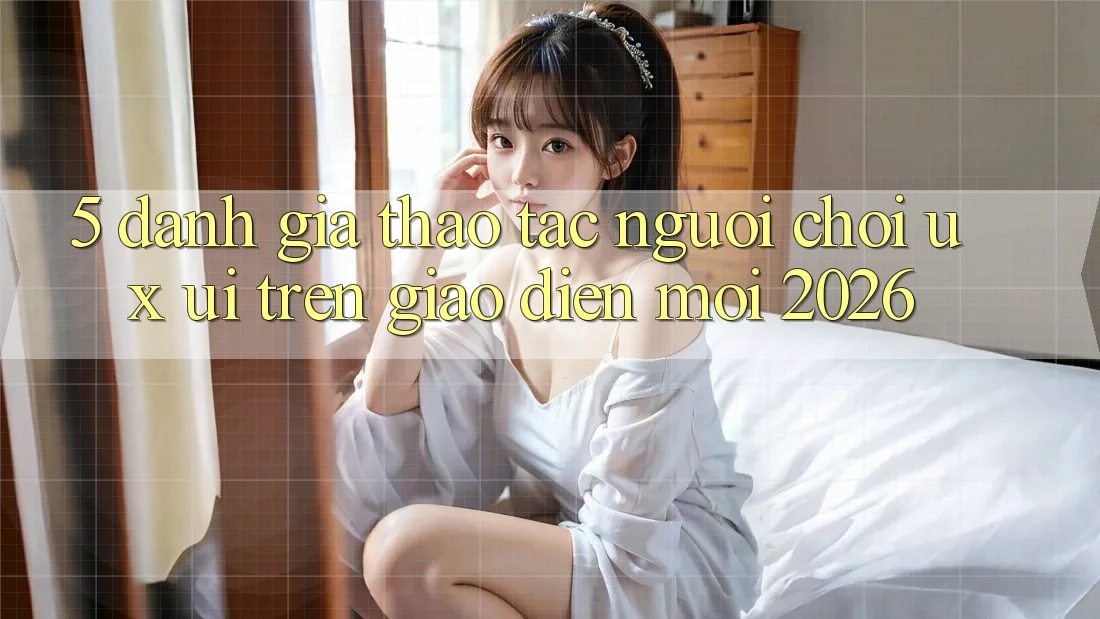 5. Đánh Giá Thao tác Người chơi (UX/UI) Trên Giao Diện Mới 2026