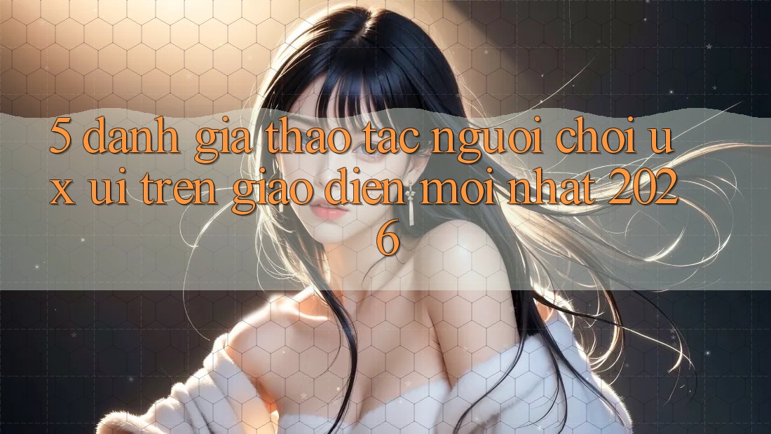 5. Đánh Giá Thao tác Người chơi (UX/UI) Trên Giao Diện Mới nhất 2026