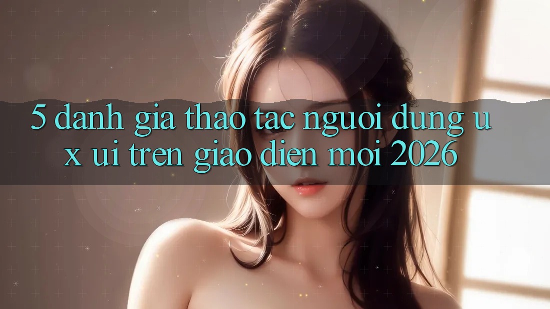5. Đánh Giá Thao tác Người Dùng (UX/UI) Trên Giao Diện Mới 2026