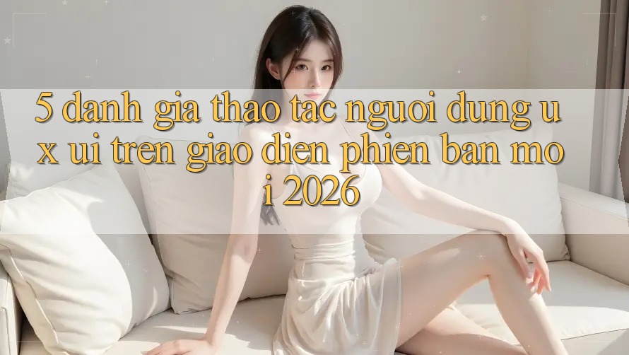 5. Đánh Giá Thao tác Người Dùng (UX/UI) Trên Giao Diện Phiên bản mới 2026