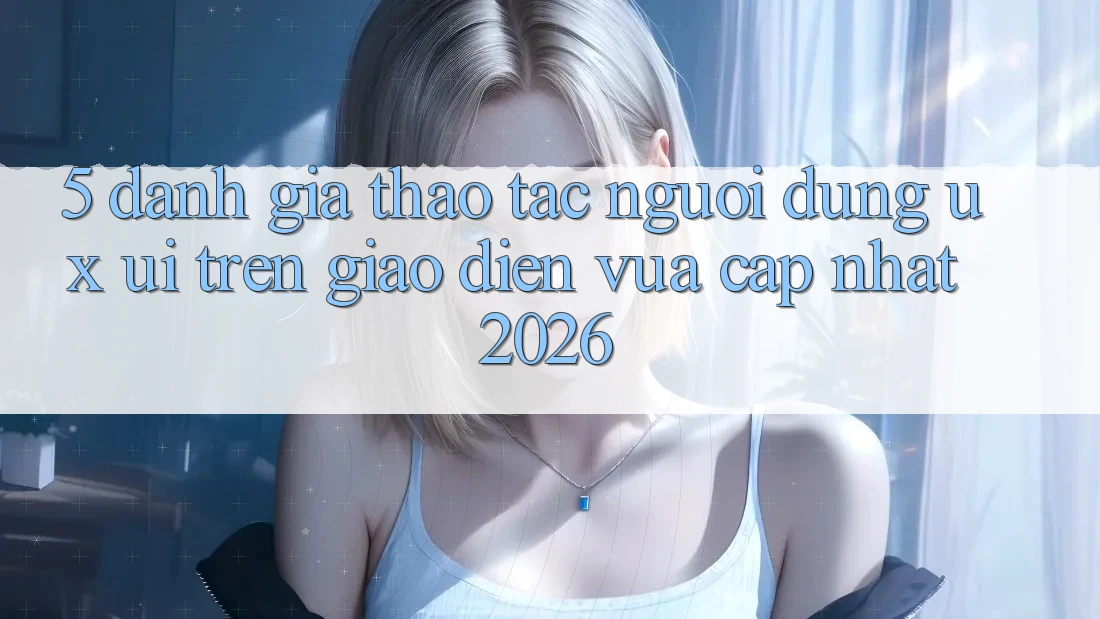 5. Đánh Giá Thao tác Người Dùng (UX/UI) Trên Giao Diện Vừa cập nhật 2026