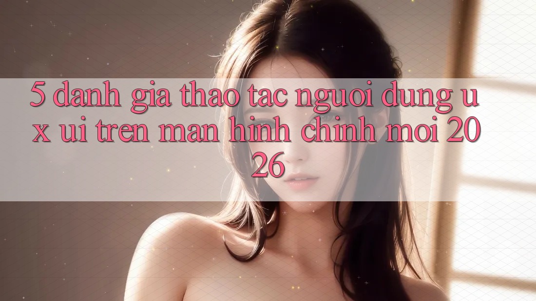5. Đánh Giá Thao tác Người Dùng (UX/UI) Trên Màn hình chính Mới 2026